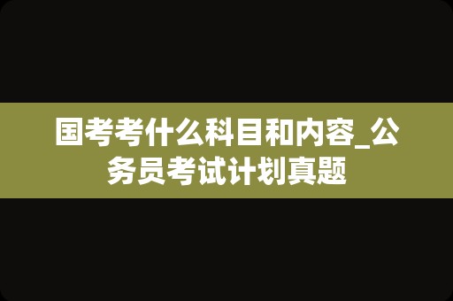 国考考什么科目和内容_公务员考试计划真题