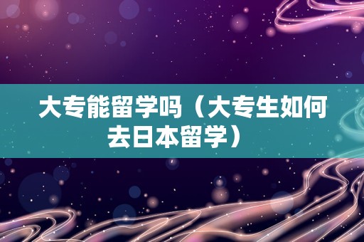 大专能留学吗（大专生如何去日本留学） 