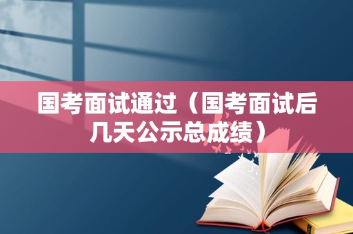 国考面试通过（国考面试后几天公示总成绩）