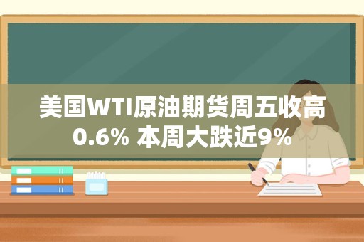 美国WTI原油期货周五收高0.6% 本周大跌近9%