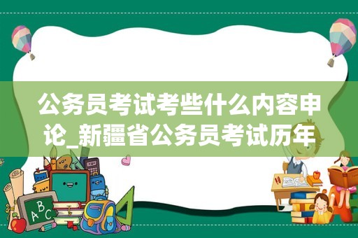 公务员考试考些什么内容申论_新疆省公务员考试历年真题