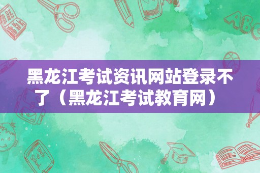 黑龙江考试资讯网站登录不了（黑龙江考试教育网） 