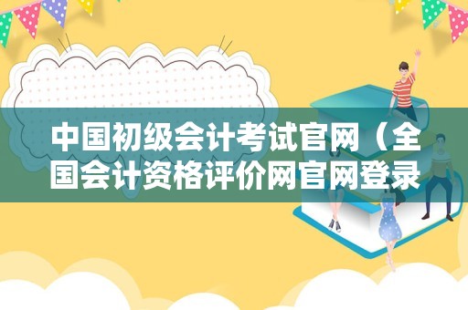 中国初级会计考试官网（全国会计资格评价网官网登录入口） 