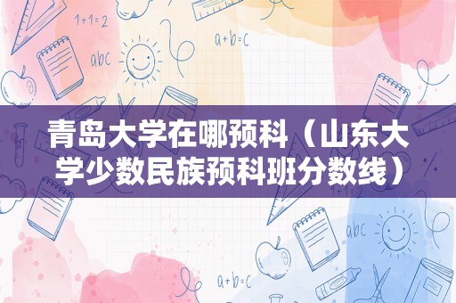 青岛大学在哪预科（山东大学少数民族预科班分数线） 