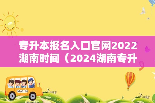 专升本报名入口官网2022湖南时间（2024湖南专升本）