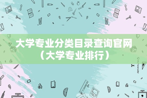 大学专业分类目录查询官网（大学专业排行） 