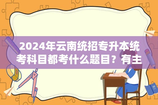 2024年云南统招专升本统考科目都考什么题目？有主观题吗？