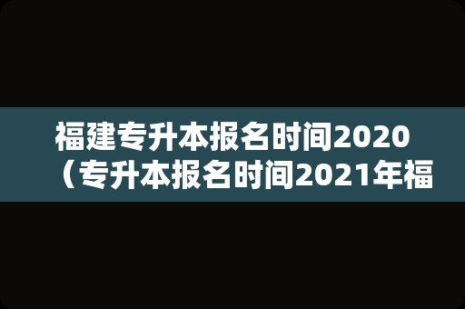 福建专升本报名时间2020（专升本报名时间2021年福建） 