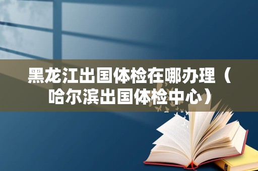 黑龙江出国体检在哪办理（哈尔滨出国体检中心）