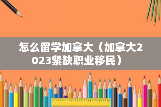 怎么留学加拿大（加拿大2023紧缺职业移民） 