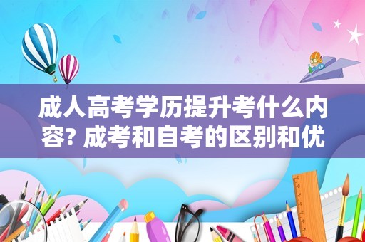 成人高考学历提升考什么内容? 成考和自考的区别和优势是什么?应该怎么选?