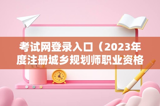 考试网登录入口（2023年度注册城乡规划师职业资格考试） 