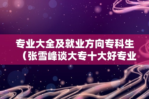 专业大全及就业方向专科生（张雪峰谈大专十大好专业） 