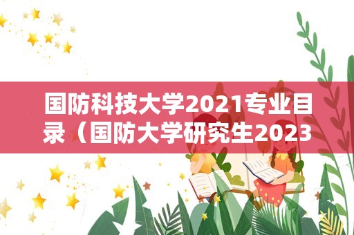 国防科技大学2021专业目录（国防大学研究生2023招生计划） 