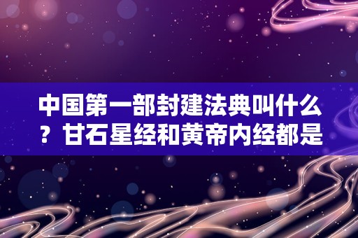 中国第一部封建法典叫什么？甘石星经和黄帝内经都是什么内容？