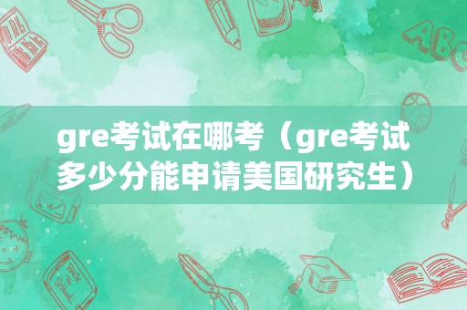 gre考试在哪考（gre考试多少分能申请美国研究生） 