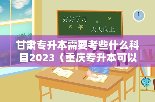 甘肃专升本需要考些什么科目2023（重庆专升本可以报考哪些大学）