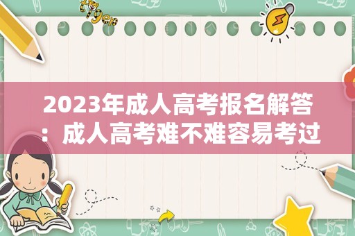 2023年成人高考报名解答：成人高考难不难容易考过吗？ 都考什么科目？