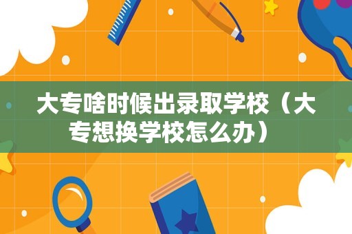 大专啥时候出录取学校（大专想换学校怎么办） 