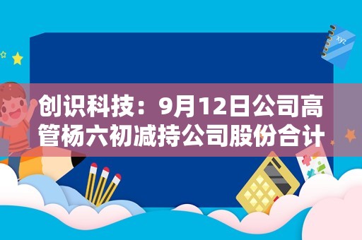 创识科技：9月12日公司高管杨六初减持公司股份合计6.74万股