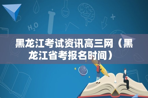 黑龙江考试资讯高三网（黑龙江省考报名时间） 