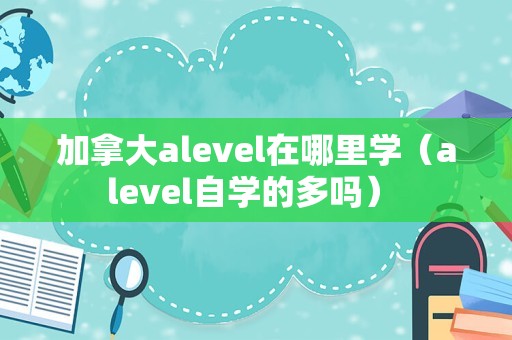 加拿大alevel在哪里学（alevel自学的多吗） 