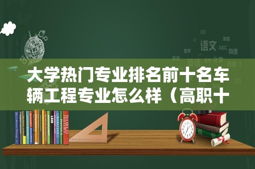 大学热门专业排名前十名车辆工程专业怎么样（高职十大热门专业）