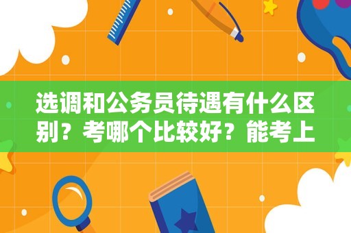 选调和公务员待遇有什么区别？考哪个比较好？能考上都很好！