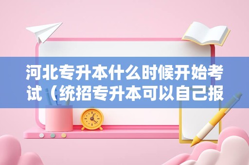 河北专升本什么时候开始考试（统招专升本可以自己报名吗） 