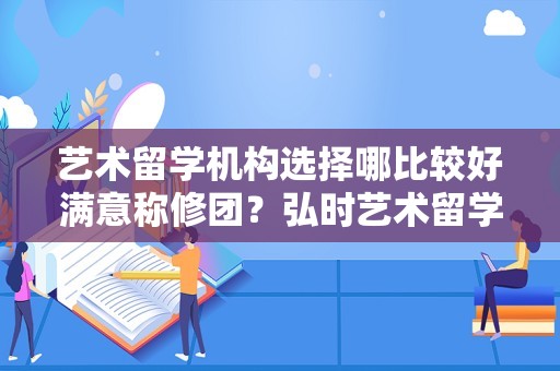 艺术留学机构选择哪比较好满意称修团？弘时艺术留学or斯芬克or视正构民翻斗介钢ACG?