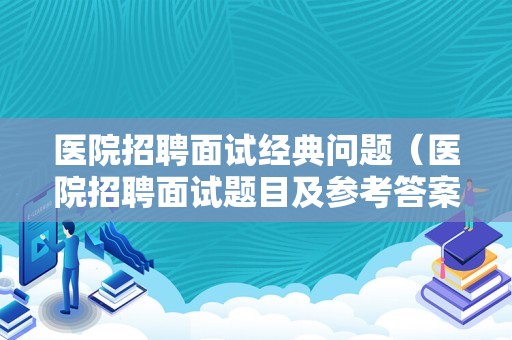 医院招聘面试经典问题（医院招聘面试题目及参考答案）