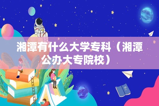 湘潭有什么大学专科（湘潭公办大专院校） 