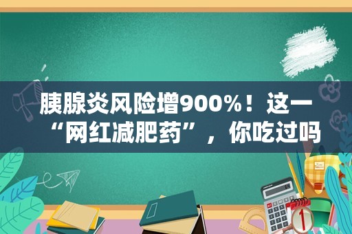 胰腺炎风险增900%！这一“网红减肥药”，你吃过吗→