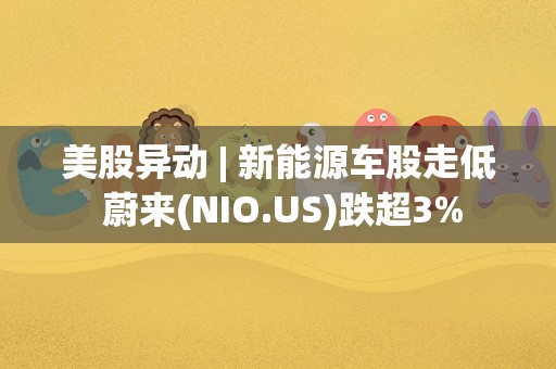 美股异动 | 新能源车股走低 蔚来(NIO.US)跌超3%